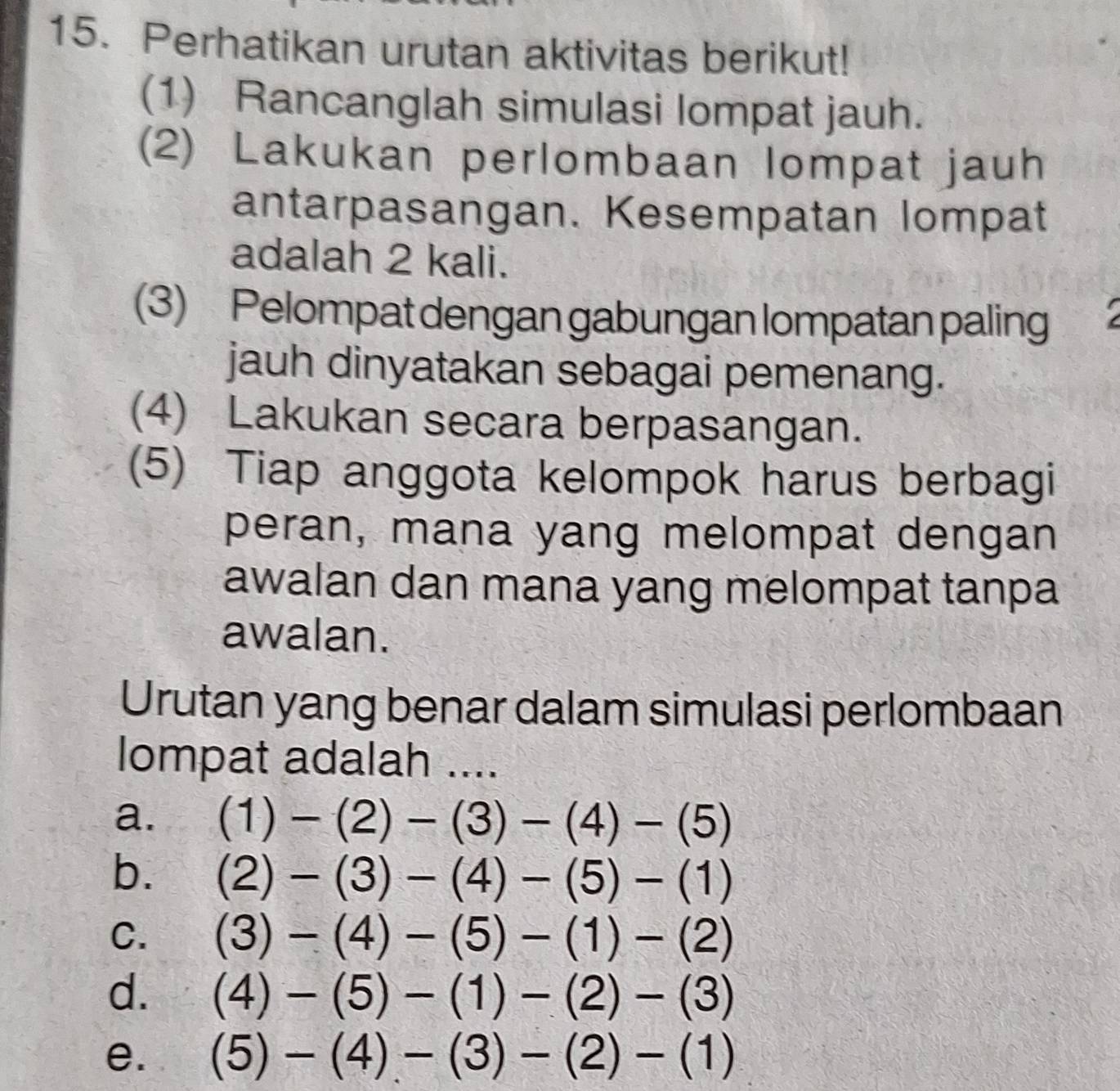 Perhatikan urutan aktivitas berikut!
(1) Rancanglah simulasi lompat jauh.
(2) Lakukan perlombaan lompat jauh
antarpasangan. Kesempatan lompat
adalah 2 kali.
(3) Pelompat dengan gabungan lompatan paling
jauh dinyatakan sebagai pemenang.
(4) Lakukan secara berpasangan.
(5) Tiap anggota kelompok harus berbagi
peran, mana yang melompat dengan
awalan dan mana yang melompat tanpa
awalan.
Urutan yang benar dalam simulasi perlombaan
lompat adalah ....
a. (1)-(2)-(3)-(4)-(5)
b. (2)-(3)-(4)-(5)-(1)
C. (3)-(4)-(5)-(1)-(2)
d. (4)-(5)-(1)-(2)-(3)
e. (5)-(4)-(3)-(2)-(1)