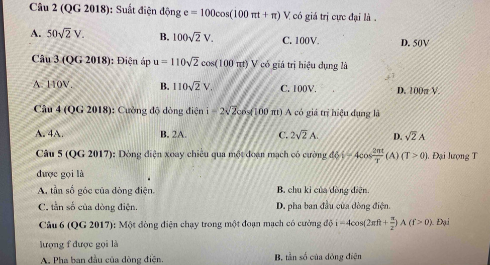 (QG 2018): Suất điện động e=100cos (100π t+π )V. I có giá trị cực đại là .
B. 100sqrt(2)V.
A. 50sqrt(2)V. C. 100V. D. 50V
Câu 3 (QG 2018): Điện áp u=110sqrt(2)cos (100π t) V có giá trị hiệu dụng là
A. 110V. B. 110sqrt(2)V. C. 100V. D. 100π V.
Câu 4 (QG 2018): Cường độ dòng điện i=2sqrt(2)cos (100π t) A có giá trị hiệu dụng là
A. 4A. B. 2A. C. 2sqrt(2)A. D. sqrt(2)A
Câu 5 (QG 2017): Dòng điện xoay chiều qua một đoạn mạch có cường độ i=4cos  2π t/T  (A) (T>0). Đại lượng T
được gọi là
A. tần số góc của dòng điện. B. chu kì của dòng điện.
C. tần số của dòng điện. D. pha ban đầu của dòng điện.
Câu 6 (QG 2017): Một dòng điện chạy trong một đoạn mạch có cường độ i=4cos (2π ft+ π /2 )A(f>0). Đại
lượng f được gọi là
A. Pha ban đầu của dòng điện. B. tần số của dòng điện