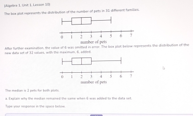 (Algebra 1, Unit 1. Lesson 10) 
The box plot represents the distribution of the number of pets in 31 different families. 
After further examination, the value of 6 was omitted in error. The box plot below represents the distribution of the 
new data set of 32 values, with the maximum, 6, added, 
D 
The median is 2 pets for both plots 
a. Explain why the median remained the same when 6 was added to the clata set. 
Type your response in the space below