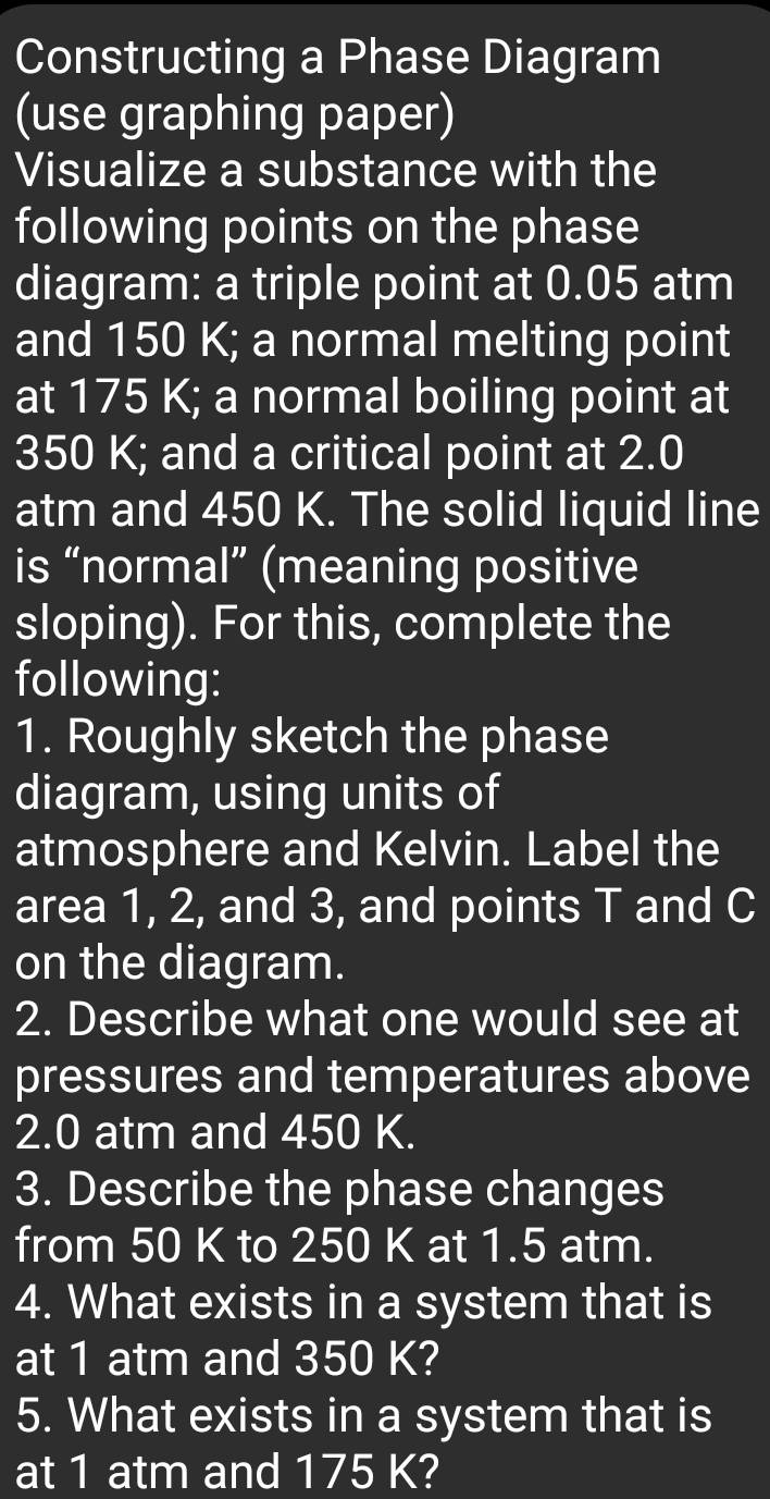 Constructing a Phase Diagram 
(use graphing paper) 
Visualize a substance with the 
following points on the phase 
diagram: a triple point at 0.05 atm
and 150 K; a normal melting point 
at 175 K; a normal boiling point at
350 K; and a critical point at 2.0
atm and 450 K. The solid liquid line 
is “normal” (meaning positive 
sloping). For this, complete the 
following: 
1. Roughly sketch the phase 
diagram, using units of 
atmosphere and Kelvin. Label the 
area 1, 2, and 3, and points T and C
on the diagram. 
2. Describe what one would see at 
pressures and temperatures above
2.0 atm and 450 K. 
3. Describe the phase changes 
from 50 K to 250 K at 1.5 atm. 
4. What exists in a system that is 
at 1 atm and 350 K? 
5. What exists in a system that is 
at 1 atm and 175 K?