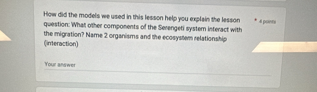 How did the models we used in this lesson help you explain the lesson 4 points 
question: What other components of the Serengeti system interact with 
the migration? Name 2 organisms and the ecosystem relationship 
(interaction) 
Your answer