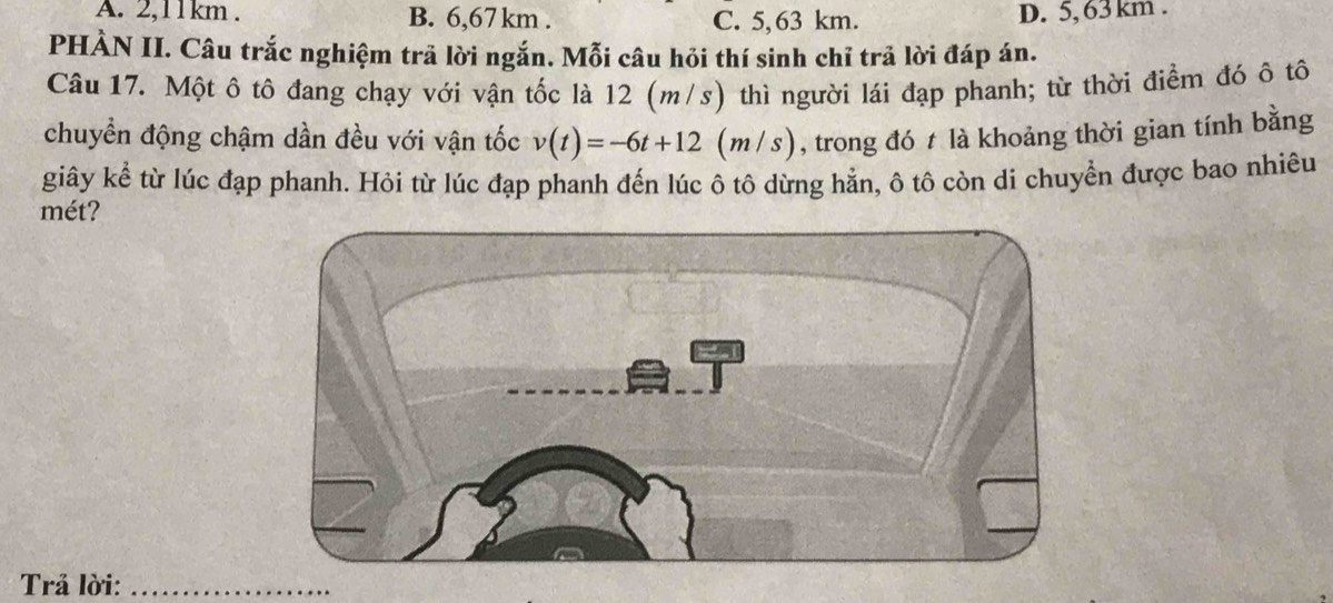 A. 2,11km. B. 6,67km. C. 5,63 km.
D. 5, 63 km.
PHÀN II. Câu trắc nghiệm trả lời ngắn. Mỗi câu hỏi thí sinh chỉ trả lời đáp án.
Câu 17. Một ô tô đang chạy với vận tốc là 12 (m/s) thì người lái đạp phanh; từ thời điểm đó ô tô
chuyển động chậm dần đều với vận tốc v(t)=-6t+12(m/s) , trong đó t là khoảng thời gian tính bằng
giây kể từ lúc đạp phanh. Hỏi từ lúc đạp phanh đến lúc ô tô dừng hẳn, ô tô còn di chuyển được bao nhiêu
mét?
Trả lời:_