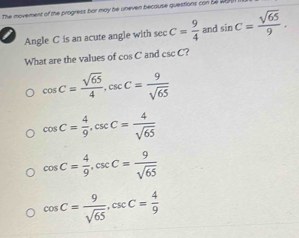 The movement of the progress bar may be uneven because questions can be wart 
Angle C is an acute angle with sec C= 9/4  and sin C= sqrt(65)/9 . 
What are the values of cos C and csc C ?
cos C= sqrt(65)/4 , csc C= 9/sqrt(65) 
cos C= 4/9 , csc C= 4/sqrt(65) 
cos C= 4/9 , csc C= 9/sqrt(65) 
cos C= 9/sqrt(65) , csc C= 4/9 