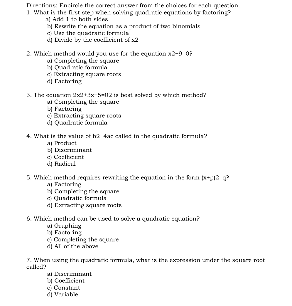 Directions: Encircle the correct answer from the choices for each question.
1. What is the first step when solving quadratic equations by factoring?
a) Add 1 to both sides
b) Rewrite the equation as a product of two binomials
c) Use the quadratic formula
d) Divide by the coefficient of x2
2. Which method would you use for the equation x2-9=0
a) Completing the square
b) Quadratic formula
c) Extracting square roots
d) Factoring
3. The equation 2x2+3x-5=02 is best solved by which method?
a) Completing the square
b) Factoring
c) Extracting square roots
d) Quadratic formula
4. What is the value of b2-4ac called in the quadratic formula?
a) Product
b) Discriminant
c) Coefficient
d) Radical
5. Which method requires rewriting the equation in the form (x+p)2=q ?
a) Factoring
b) Completing the square
c) Quadratic formula
d) Extracting square roots
6. Which method can be used to solve a quadratic equation?
a) Graphing
b) Factoring
c) Completing the square
d) All of the above
7. When using the quadratic formula, what is the expression under the square root
called?
a) Discriminant
b) Coefficient
c) Constant
d) Variable