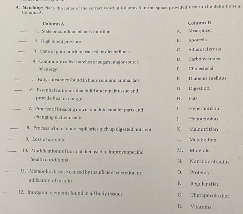 Matching: Place the letter of the correct word in Column B in the space provided next to the definitions in
Column A.
Column A Column B
_1. State or condition of one’s nutrition A. Absorption
_2. High blood pressure B. Anorexia
_3. State of poor nutrition caused by diet or illness C. Atherosclerosis
_4. Commonly called starches or sugars, major source D. Carbohycrates
ofenergy E. Cholesterol
_5. Fatty substance found in body cells and animal fats F Diabetes mellitus
_6. Essential nutrients that build and repair tissue and G. Digestion
provide heat or energy H. Fats
_7. Process of breaking down food into smaller parts and I. Hypertension
changing it chemically J. Hypotension
_8. Process where blood capillaries pick up digested nutrients K. Malnutrition
_9. Loss of appetite L. Metabolism
_10. Modifications of normal diet used to improve specific
M. Minerals
health conditions N. Nutritional status
_11. Metabolic disease caused by insufficient secretion or O. Proteins
utilization of insulin P. Regular diet
_12. Inorganic elements found in all body tissues Q. Therapeutic diet
R. Vitamins