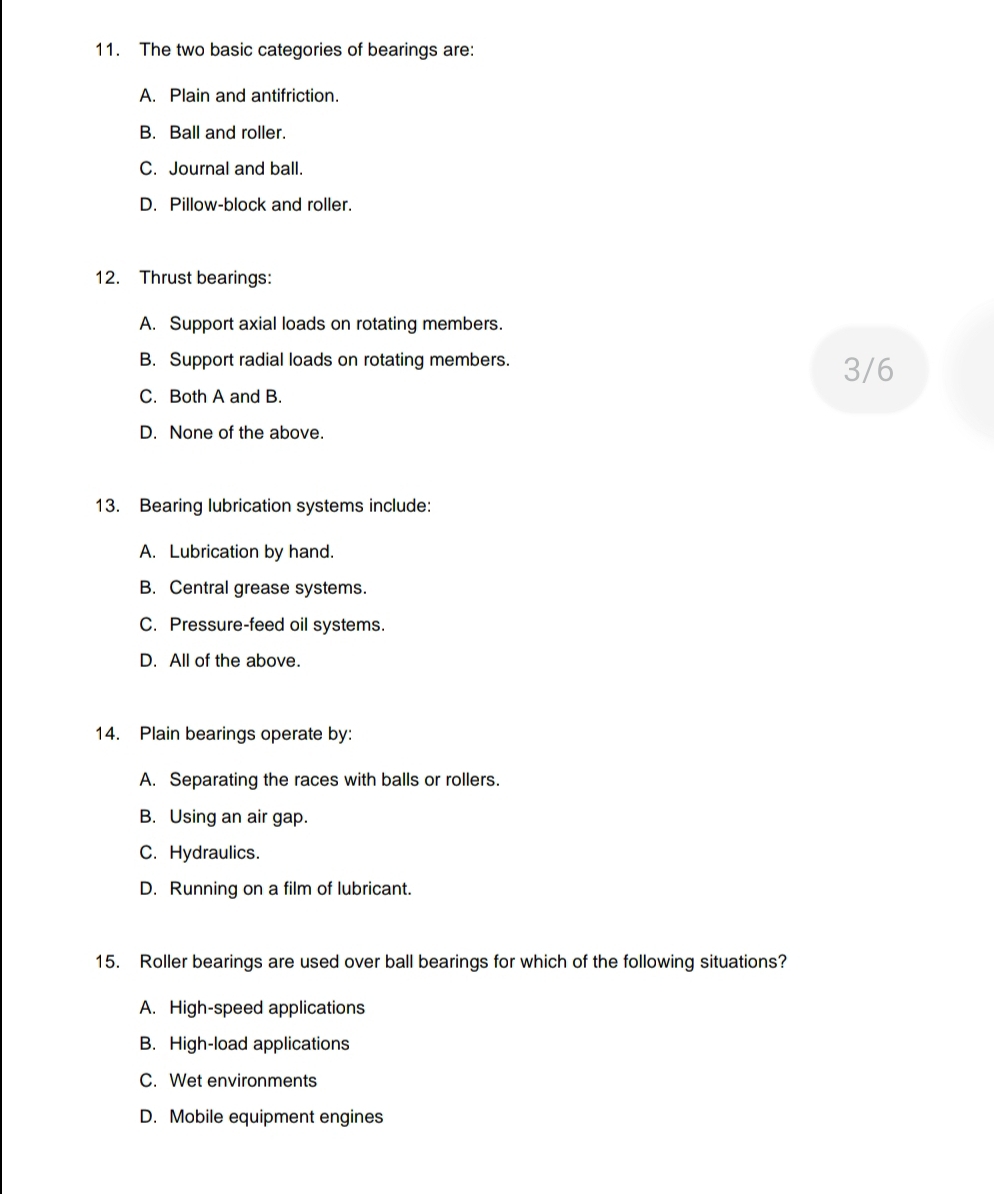 The two basic categories of bearings are:
A. Plain and antifriction.
B. Ball and roller.
C. Journal and ball.
D. Pillow-block and roller.
12. Thrust bearings:
A. Support axial loads on rotating members.
B. Support radial loads on rotating members. 3/6
C. Both A and B.
D. None of the above.
13. Bearing lubrication systems include:
A. Lubrication by hand.
B. Central grease systems.
C. Pressure-feed oil systems.
D. All of the above.
14. Plain bearings operate by:
A. Separating the races with balls or rollers.
B. Using an air gap.
C. Hydraulics.
D. Running on a film of lubricant.
15. Roller bearings are used over ball bearings for which of the following situations?
A. High-speed applications
B. High-load applications
C. Wet environments
D. Mobile equipment engines