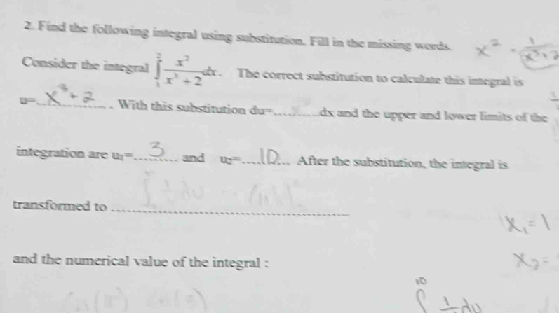 Find the following integral using substitution. Fill in the missing words. 
Consider the integral ∈tlimits _1^(2frac x^2)x^3+2dx. The correct substitution to calculate this integral is
u= _ . With this substitution du=_  dx and the upper and lower limits of the 
integration are u_2= _ and u_2= _ After the substitution, the integral is 
transformed to_ 
and the numerical value of the integral :