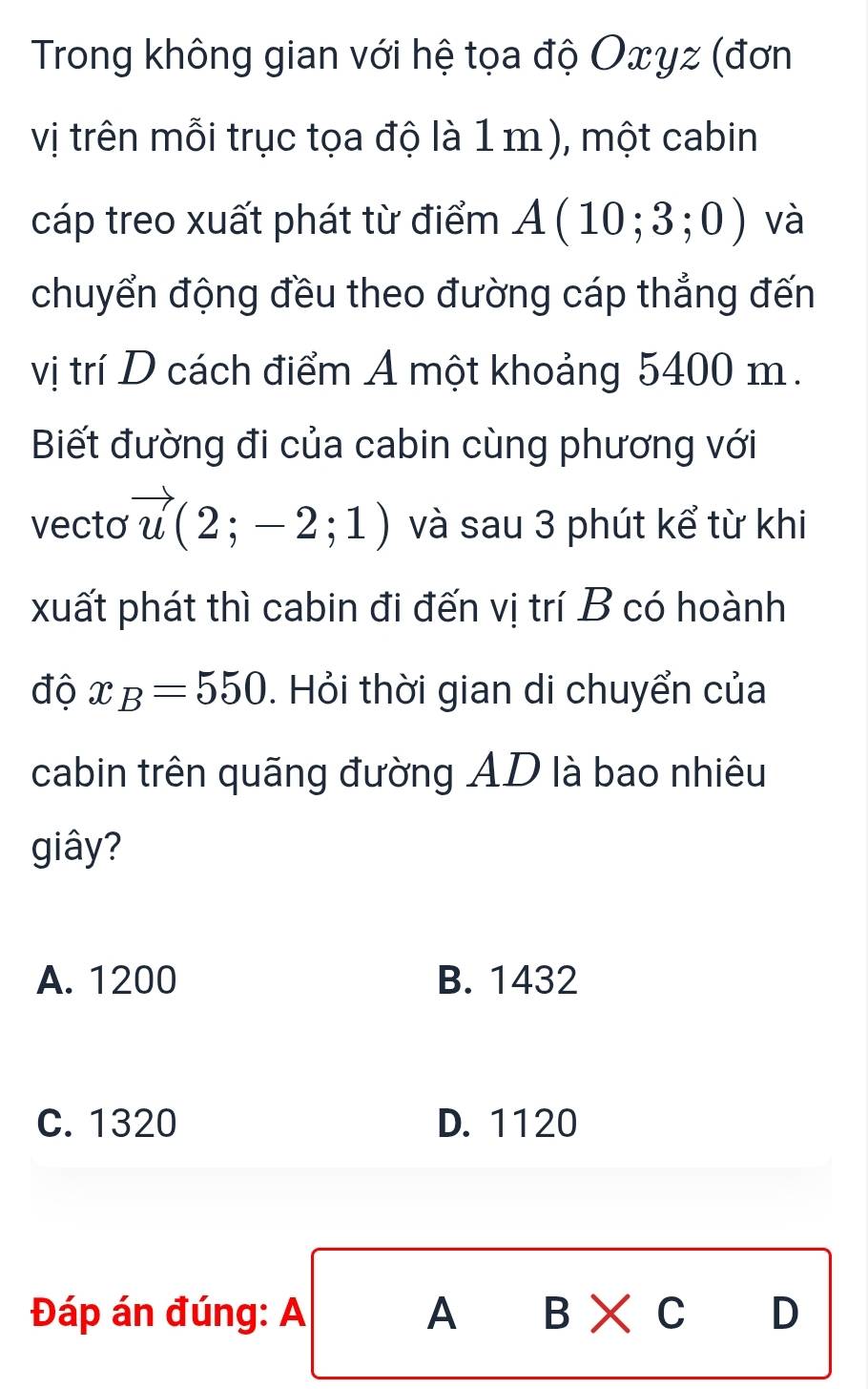 Trong không gian với hệ tọa độ Oxyz (đơn
vị trên mỗi trục tọa độ là 1 m), một cabin
cáp treo xuất phát từ điểm A(10;3;0) và
chuyển động đều theo đường cáp thẳng đến
vị trí D cách điểm A một khoảng 5400 m.
Biết đường đi của cabin cùng phương với
vecto vector u(2;-2;1) và sau 3 phút kể từ khi
xuất phát thì cabin đi đến vị trí B có hoành
độ x_B=550. Hỏi thời gian di chuyển của
cabin trên quãng đường AD là bao nhiêu
giây?
A. 1200 B. 1432
C. 1320 D. 1120
Đáp án đúng: A A B* C D