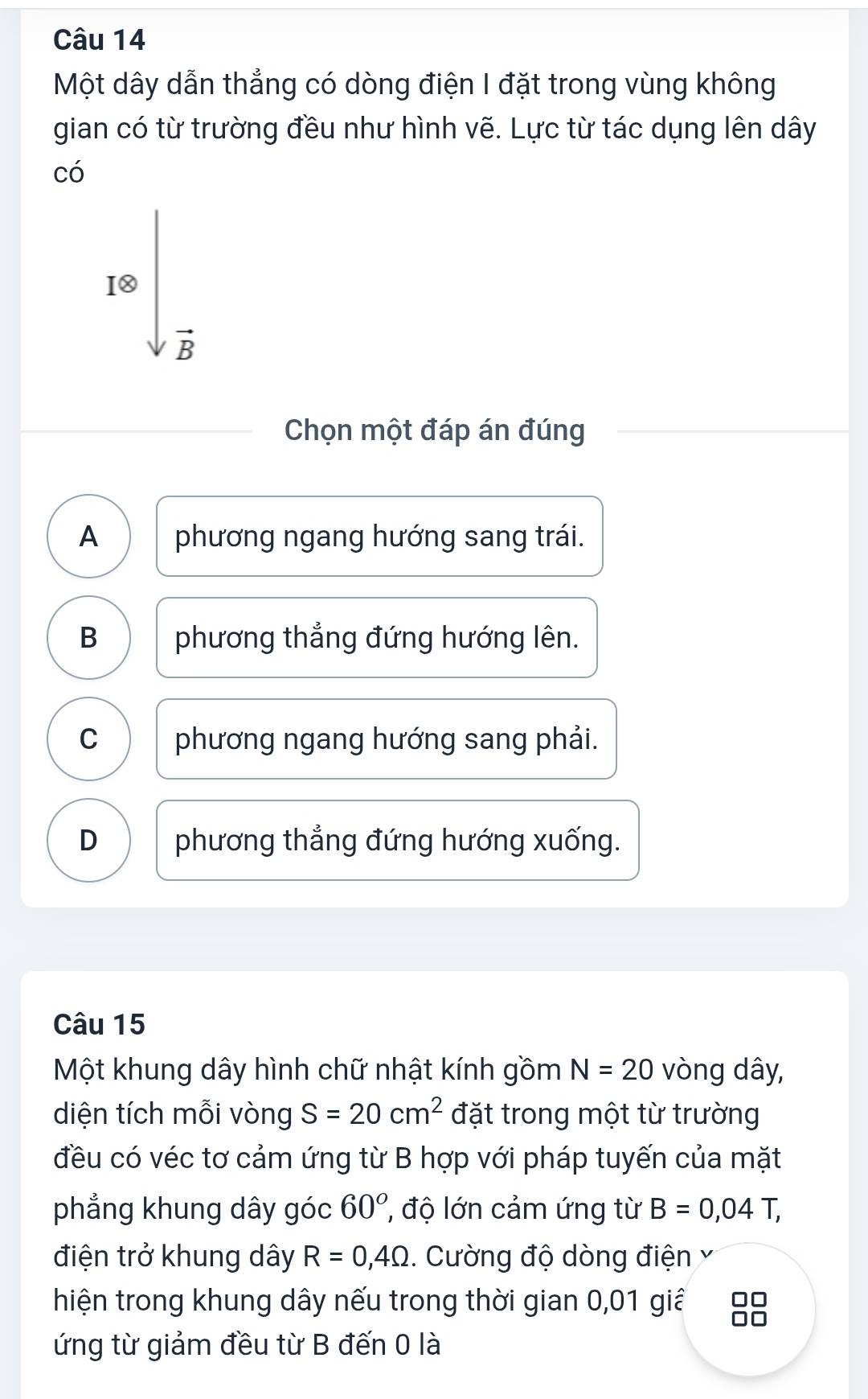 Một dây dẫn thẳng có dòng điện I đặt trong vùng không
gian có từ trường đều như hình vẽ. Lực từ tác dụng lên dây
có
[otimes 
vector B 
Chọn một đáp án đúng
A phương ngang hướng sang trái.
B phương thẳng đứng hướng lên.
C phương ngang hướng sang phải.
D phương thẳng đứng hướng xuống.
Câu 15
Một khung dây hình chữ nhật kính gồm N=20 vòng dây,
diện tích mỗi vòng S=20cm^2 đặt trong một từ trường
đều có véc tơ cảm ứng từ B hợp với pháp tuyến của mặt
phẳng khung dây góc 60° độ lớn cảm ứng từ B=0,04T, 
điện trở khung dây R=0,4Omega. Cường độ dòng điện Ý
hiện trong khung dây nếu trong thời gian 0,01 giả □□
ứng từ giảm đều từ B đến 0 là