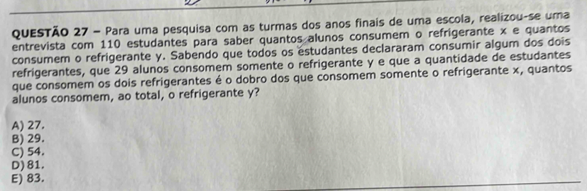 Para uma pesquisa com as turmas dos anos finais de uma escola, realizou-se uma
entrevista com 110 estudantes para saber quantos alunos consumem o refrigerante x e quantos
consumem o refrigerante y. Sabendo que todos os estudantes declararam consumir algum dos dois
refrigerantes, que 29 alunos consomem somente o refrigerante y e que a quantidade de estudantes
que consomem os dois refrigerantes é o dobro dos que consomem somente o refrigerante x, quantos
alunos consomem, ao total, o refrigerante y?
A) 27.
B) 29.
C) 54.
D) 81.
E) 83.