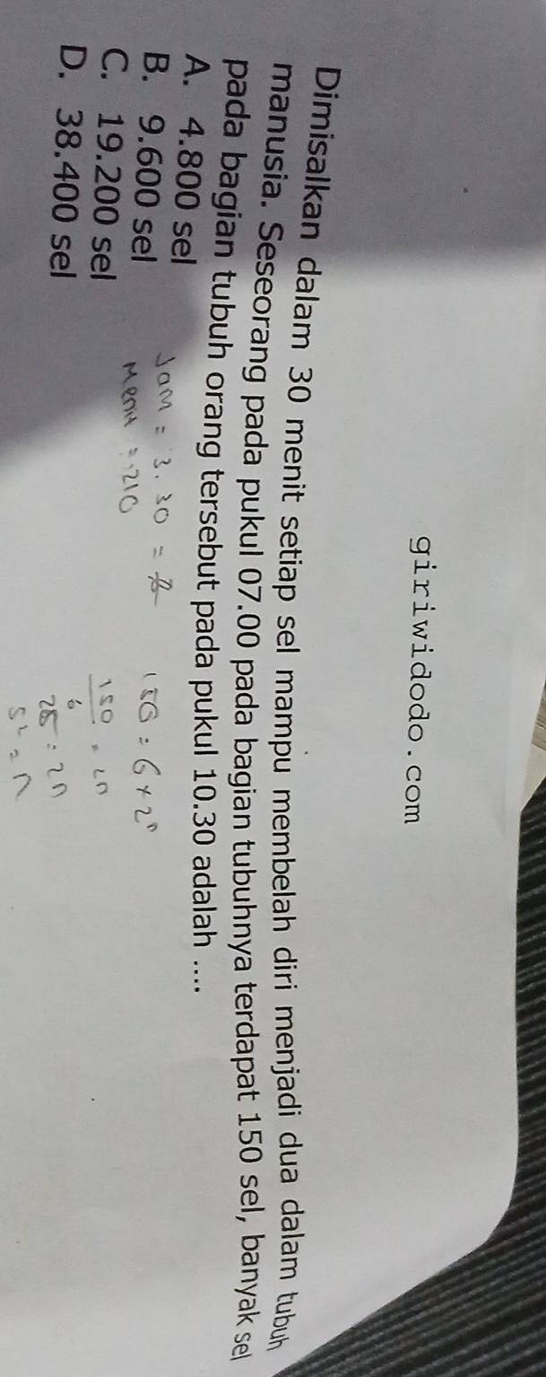 giriwidodo.com
Dimisalkan dalam 30 menit setiap sel mampu membelah diri menjadi dua dalam tubuh
manusia. Seseorang pada pukul 07.00 pada bagian tubuhnya terdapat 150 sel, banyak sel
pada bagian tubuh orang tersebut pada pukul 10.30 adalah ....
A. 4.800 sel
B. 9.600 sel
C. 19.200 sel
D. 38.400 sel