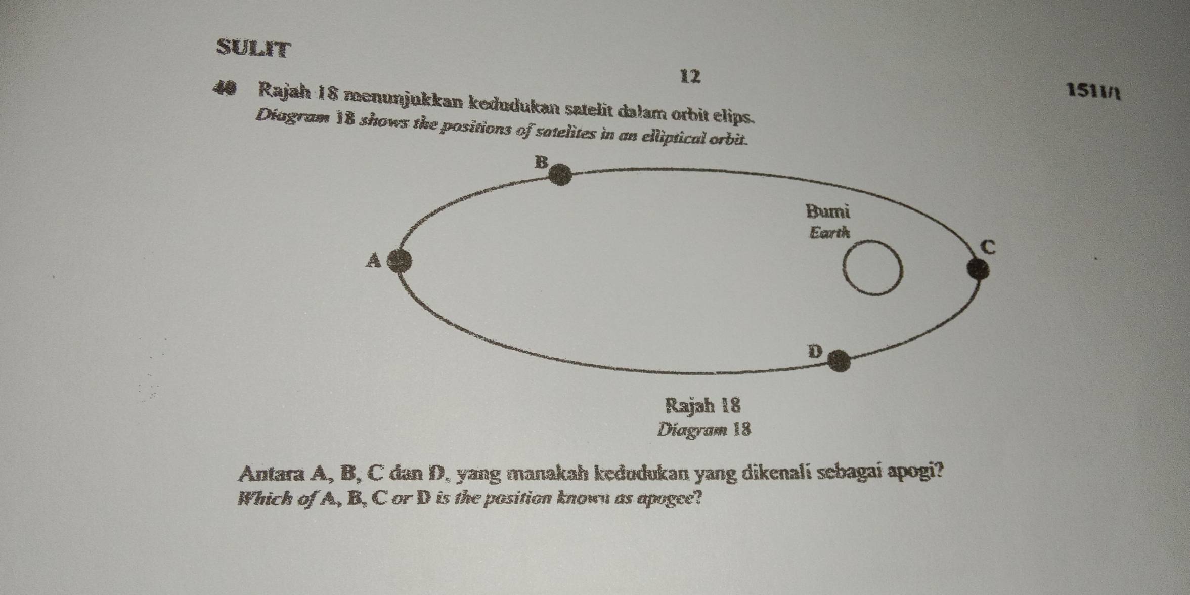 SULIT
12
1511/
40 Rajah 18 menunjukkan kedudukan satelit dalam orbit elips.
Diagram 18 shows the positions of satelites in an elliptical orbit.
B
Bumi
Earth
A
C
D
Rajah 18
Diagram 18
Antara A, B, C dan D, yang manakah keđudukan yang dikenali sebagaí apogi?
Which of A, B, C or D is the position known as apogee?