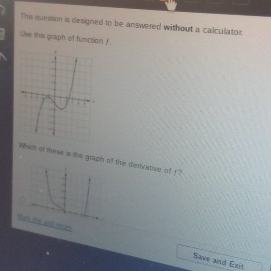 This question is designed to be answered without a calculator. 
Use this graph of function /. 
Which of these is the graph of the derivative of !? 
. 
s 
. 
Mark this and retum Save and Exit