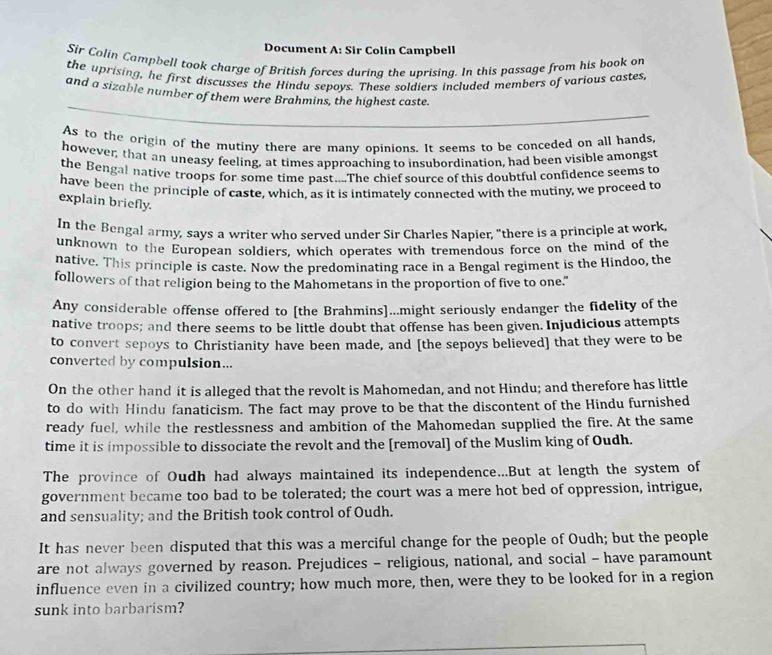 Document A: Sir Colin Campbell
Sir Colin Campbell took charge of British forces during the uprising. In this passage from his book on
the uprising, he first discusses the Hindu sepoys. These soldiers included members of various castes,
_
and a sizable number of them were Brahmins, the highest caste.
As to the origin of the mutiny there are many opinions. It seems to be conceded on all hands,
however, that an uneasy feeling, at times approaching to insubordination, had been visible amongst
the Bengal native troops for some time past....The chief source of this doubtful confidence seems to
have been the principle of caste, which, as it is intimately connected with the mutiny, we proceed to
explain briefly.
In the Bengal army, says a writer who served under Sir Charles Napier, "there is a principle at work,
unknown to the European soldiers, which operates with tremendous force on the mind of the
native. This principle is caste. Now the predominating race in a Bengal regiment is the Hindoo, the
followers of that religion being to the Mahometans in the proportion of five to one."
Any considerable offense offered to [the Brahmins]...might seriously endanger the fidelity of the
native troops; and there seems to be little doubt that offense has been given. Injudicious attempts
to convert sepoys to Christianity have been made, and [the sepoys believed] that they were to be
converted by compulsion...
On the other hand it is alleged that the revolt is Mahomedan, and not Hindu; and therefore has little
to do with Hindu fanaticism. The fact may prove to be that the discontent of the Hindu furnished
ready fuel, while the restlessness and ambition of the Mahomedan supplied the fire. At the same
time it is impossible to dissociate the revolt and the [removal] of the Muslim king of Oudh.
The province of Oudh had always maintained its independence...But at length the system of
government became too bad to be tolerated; the court was a mere hot bed of oppression, intrigue,
and sensuality; and the British took control of Oudh.
It has never been disputed that this was a merciful change for the people of Oudh; but the people
are not always governed by reason. Prejudices - religious, national, and social - have paramount
influence even in a civilized country; how much more, then, were they to be looked for in a region
sunk into barbarism?