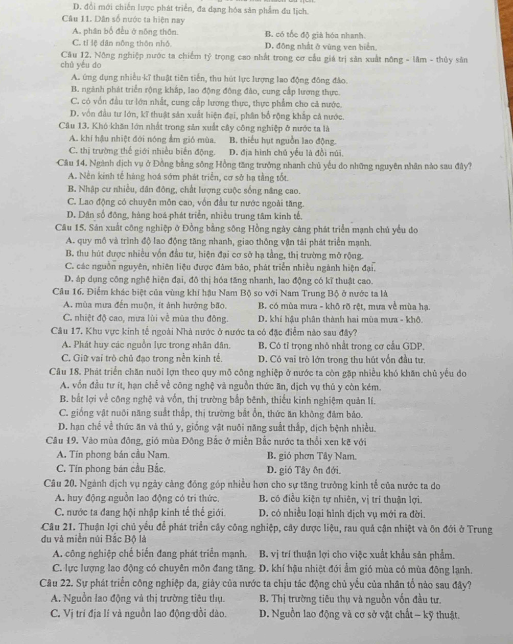 D. đổi mới chiến lược phát triển, đa dạng hóa sản phẩm du lịch.
Câu 11. Dân số nước ta hiện nay
A. phân bố đều ở nông thôn. B. có tốc độ già hóa nhanh.
C. tỉ lệ dân nông thôn nhỏ. D. đông nhất ở vùng ven biển,
Câu 12. Nông nghiệp nước ta chiếm tỷ trọng cao nhất trong cơ cấu giá trị sản xuất nông - lâm - thủy sản
chǔ yếu do
A. ứng dụng nhiều kĩ thuật tiên tiến, thu hút lực lượng lao động đông đảo.
B. ngành phát triển rộng khắp, lao động đông đảo, cung cấp lương thực.
C. có vốn đầu tư lớn nhất, cung cấp lương thực, thực phẩm cho cả nước.
D. vốn đầu tư lớn, kĩ thuật sản xuất hiện đại, phân bố rộng khắp cả nước.
Câu 13. Khó khăn lớn nhất trong sản xuất cây công nghiệp ở nước ta là
A. khí hậu nhiệt đới nóng ẩm gió mùa. B. thiếu hụt nguồn lao động.
C. thị trường thế giới nhiều biến động. D. địa hình chủ yếu là đồi núi.
Câu 14. Ngành dịch vụ ở Đồng bằng sông Hồng tăng trưởng nhanh chủ yếu do những nguyên nhân nào sau đây?
A. Nền kinh tế hàng hoá sớm phát triển, cơ sở hạ tầng tốt.
B. Nhập cư nhiều, dân đông, chất lượng cuộc sống nâng cao.
C. Lao động có chuyên môn cao, vốn đầu tư nước ngoài tăng.
D. Dân số đông, hàng hoá phát triển, nhiều trung tâm kinh tế.
Câu 15. Sản xuất công nghiệp ở Đồng bằng sông Hồng ngày cảng phát triển mạnh chủ yếu do
A. quy mô và trình độ lao động tăng nhanh, giao thông vận tải phát triển mạnh.
B. thu hút được nhiều vốn đầu tư, hiện đại cơ sở hạ tầng, thị trường mở rộng.
C. các nguồn nguyên, nhiên liệu được đảm bảo, phát triển nhiều ngành hiện đại.
D. áp dụng công nghệ hiện đại, đô thị hóa tăng nhanh, lao động có kĩ thuật cao.
Câu 16. Điểm khác biệt của vùng khí hậu Nam Bộ so với Nam Trung Bộ ở nước ta là
A. mùa mưa đến muộn, ít ảnh hưởng bão. B. có mùa mưa - khô rõ rệt, mưa về mùa hạ.
C. nhiệt độ cao, mưa lùi về mùa thu đông. D. khí hậu phân thành hai mùa mưa - khô.
Câu 17. Khu vực kinh tế ngoài Nhà nước ở nước ta có đặc điểm nào sau đây?
A. Phát huy các nguồn lực trong nhân dân, B. Có tỉ trọng nhỏ nhất trong cơ cầu GDP.
C. Giữ vai trò chủ đạo trong nền kinh tế. D. Có vai trò lớn trong thu hút vốn đầu tư.
Câu 18. Phát triển chăn nuôi lợn theo quy mô công nghiệp ở nước ta còn gặp nhiều khó khăn chủ yếu do
A. vốn đầu tư ít, hạn chế về công nghệ và nguồn thức ăn, dịch vụ thú y còn kém.
B. bắt lợi về công nghệ và vốn, thị trường bấp bênh, thiếu kinh nghiệm quản lí.
C. giống vật nuôi năng suất thấp, thị trường bất ổn, thức ăn không đảm bảo.
D. hạn chế về thức ăn và thú y, giống vật nuôi năng suất thấp, dịch bệnh nhiều.
Câu 19. Vào mùa đông, gió mùa Đông Bắc ở miền Bắc nước ta thổi xen kẽ với
A. Tín phong bán cầu Nam. B. gió phơn Tây Nam.
C. Tín phong bán cầu Bắc. D. gió Tây ôn đới.
Câu 20. Ngành dịch vụ ngày cảng đồng góp nhiều hơn cho sự tăng trưởng kinh tế của nước ta do
A. huy động nguồn lao động có tri thức. B. có điều kiện tự nhiên, vị trí thuận lợi.
C. nước ta đang hội nhập kinh tế thế giới. D. có nhiều loại hình dịch vụ mới ra đời.
Câu 21. Thuận lợi chủ yếu để phát triển cây công nghiệp, cây dược liệu, rau quả cận nhiệt và ôn đới ở Trung
du và miền núi Bắc Bộ là
A. công nghiệp chế biến đang phát triển mạnh. B. vị trí thuận lợi cho việc xuất khẩu sản phẩm.
C. lực lượng lao động có chuyên môn đang tăng. D. khí hậu nhiệt đới ẩm gió mùa có mùa đông lạnh.
Cầu 22. Sự phát triển công nghiệp da, giảy của nước ta chịu tác động chủ yếu của nhân tố nào sau đây?
A. Nguồn lao động và thị trường tiêu thụ. B. Thị trường tiêu thụ và nguồn vốn đầu tư.
C. Vị trí địa lí và nguồn lao động đồi dào.  D. Nguồn lao động và cơ sở vật chất - kỹ thuật.