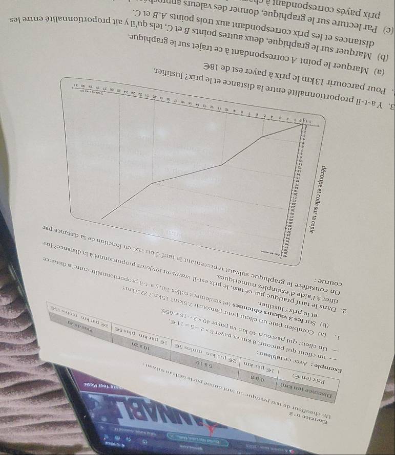 Un chauf n°2
UNABLE
Exercice 
km? 22.5km
ent celles-là), y a-t-il proportionnal
'aide d'exemples numériques
courue :
ué par ce taxi, le prix est-il vraime
On considère le graphique sui
3. Y a-t-il pifier.
Pour parcourir 13 km le prix à payer est de 18€
(a) Marquer le point A correspondant à ce trajet sur le graphique.
(b) Marquer sur le graphique, deux autres points B et C, tels qu'il y ait proportionnalité entre les
distances et les prix correspondant aux trois points A,B et C.
(c) Par lecture sur le graphique, donner des valeurs annroch
prix payés correspondant à chi