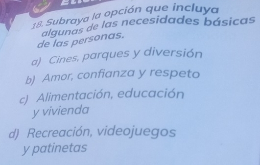 Subraya la opción que incluya
algunas de las necesidades básicas
de las personas.
a) Cines, parques y diversión
b) Amor, confianza y respeto
c) Alimentación, educación
y vivienda
d) Recreación, videojuegos
y patinetas