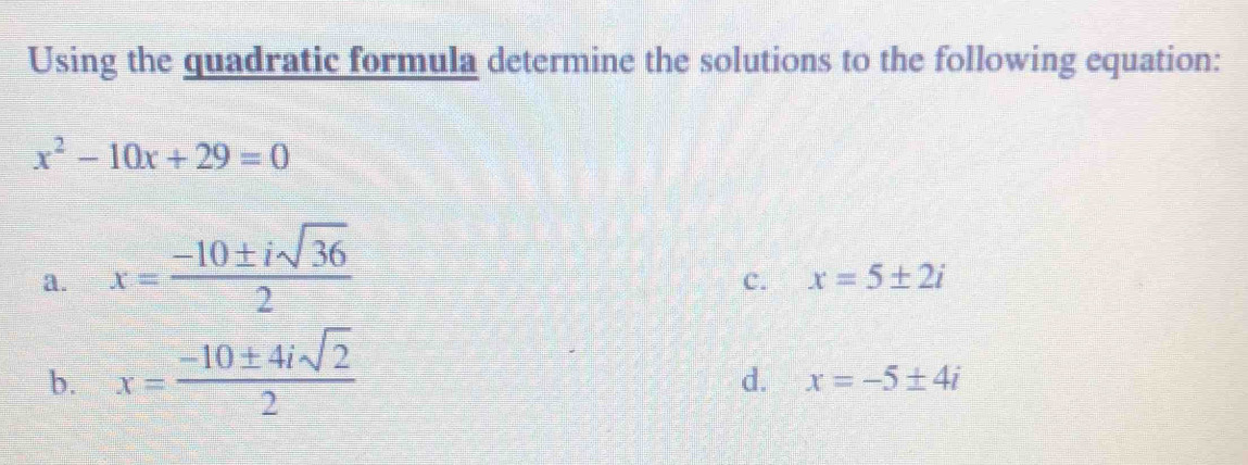 Using the quadratic formula determine the solutions to the following equation:
x^2-10x+29=0
a. x= (-10± isqrt(36))/2 
c. x=5± 2i
b. x= (-10± 4isqrt(2))/2 
d. x=-5± 4i