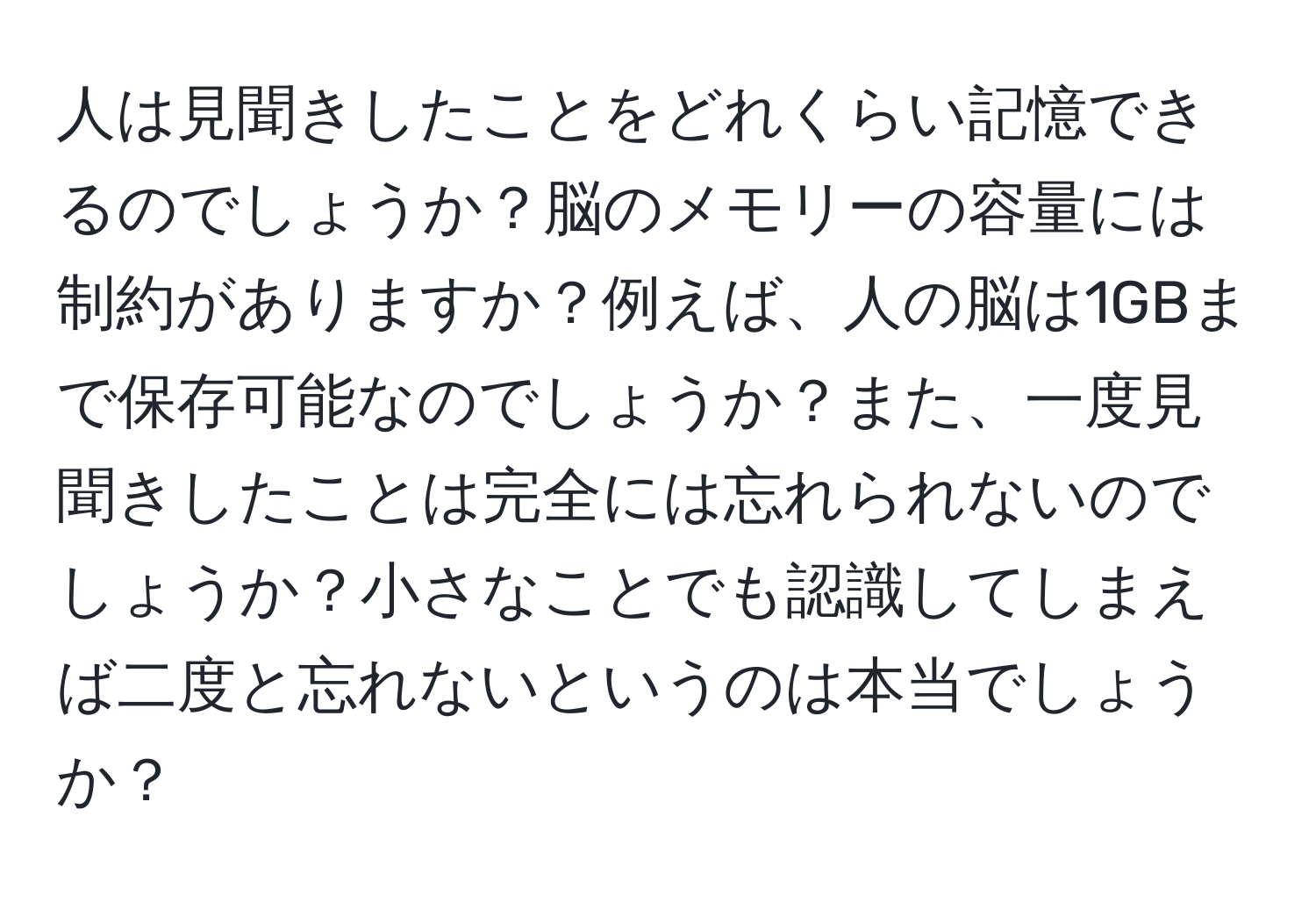 人は見聞きしたことをどれくらい記憶できるのでしょうか？脳のメモリーの容量には制約がありますか？例えば、人の脳は1GBまで保存可能なのでしょうか？また、一度見聞きしたことは完全には忘れられないのでしょうか？小さなことでも認識してしまえば二度と忘れないというのは本当でしょうか？