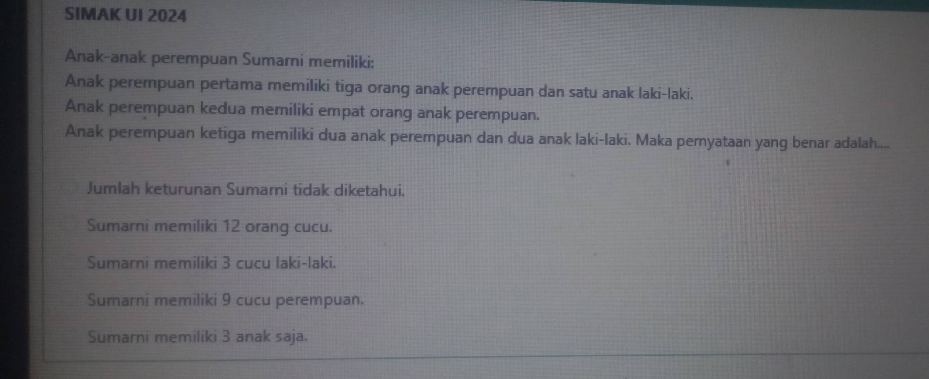 SIMAK UI 2024
Anak-anak perempuan Sumarni memiliki:
Anak perempuan pertama memiliki tiga orang anak perempuan dan satu anak laki-laki.
Anak perempuan kedua memiliki empat orang anak perempuan.
Anak perempuan ketiga memiliki dua anak perempuan dan dua anak laki-laki. Maka pernyataan yang benar adalah....
Jumlah keturunan Sumarni tidak diketahui.
Sumarni memiliki 12 orang cucu.
Sumarni memiliki 3 cucu laki-laki.
Sumarni memiliki 9 cucu perempuan.
Sumarni memiliki 3 anak saja.