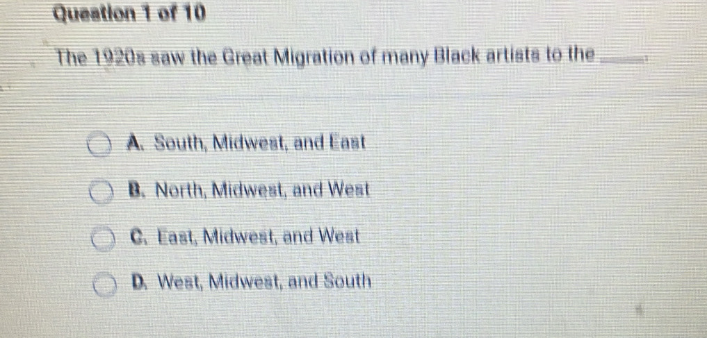 The 1920s saw the Great Migration of many Black artists to the_
A. South, Midwest, and East
B. North, Midwest, and West
C. East, Midwest, and West
D. West, Midwest, and South