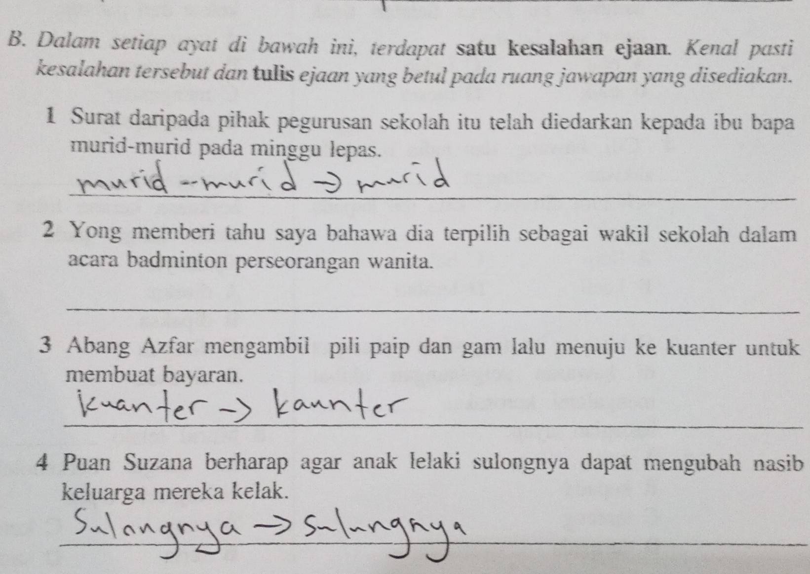 Dalam setiap ayat di bawah ini, terdapat satu kesalahan ejaan. Kenal pasti 
kesalahan tersebut dan tulis ejaan yang betul pada ruang jawapan yang disediakan. 
1 Surat daripada pihak pegurusan sekolah itu telah diedarkan kepada ibu bapa 
murid-murid pada minggu lepas. 
_ 
2 Yong memberi tahu saya bahawa dia terpilih sebagai wakil sekolah dalam 
acara badminton perseorangan wanita. 
_ 
3 Abang Azfar mengambil pili paip dan gam lalu menuju ke kuanter untuk 
membuat bayaran. 
_ 
4 Puan Suzana berharap agar anak lelaki sulongnya dapat mengubah nasib 
keluarga mereka kelak. 
_ 
_ 
_