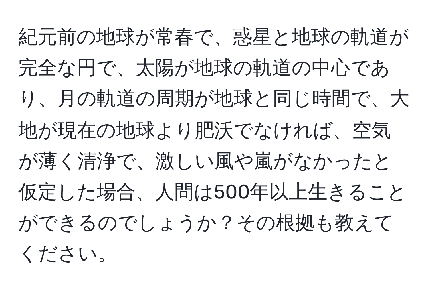 紀元前の地球が常春で、惑星と地球の軌道が完全な円で、太陽が地球の軌道の中心であり、月の軌道の周期が地球と同じ時間で、大地が現在の地球より肥沃でなければ、空気が薄く清浄で、激しい風や嵐がなかったと仮定した場合、人間は500年以上生きることができるのでしょうか？その根拠も教えてください。