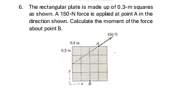 The rectangular plate is made up of 0.3-m squares 
as shown. A 150-N force is applied at point A in the 
direction shown. Calculate the moment of the force 
about point B.
150 N
0.3 m A
0.3 m
y
x B