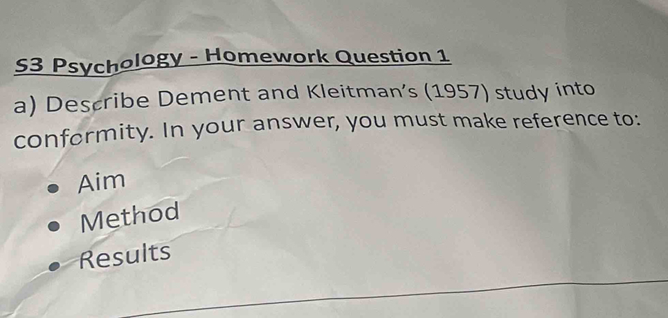 S3 Psychology - Homework Question 1
a) Describe Dement and Kleitman’s (1957) study into
conformity. In your answer, you must make reference to:
Aim
Method
Results