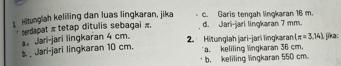 Hitunglah keliling dan luas lingkaran, jika c. Garis tengah lingkaran 16 m.
terdapat π tetap ditulis sebagai π. d. Jari-jari lingkaran 7 mm.
a., Jari-jari lingkaran 4 cm.
2. Hitunglah jari-jari lingkaran (π =3,14) , jika:
b. Jari-jari lingkaran 10 cm.
a. keliling lingkaran 36 cm,
b. keliling lingkaran 550 cm.