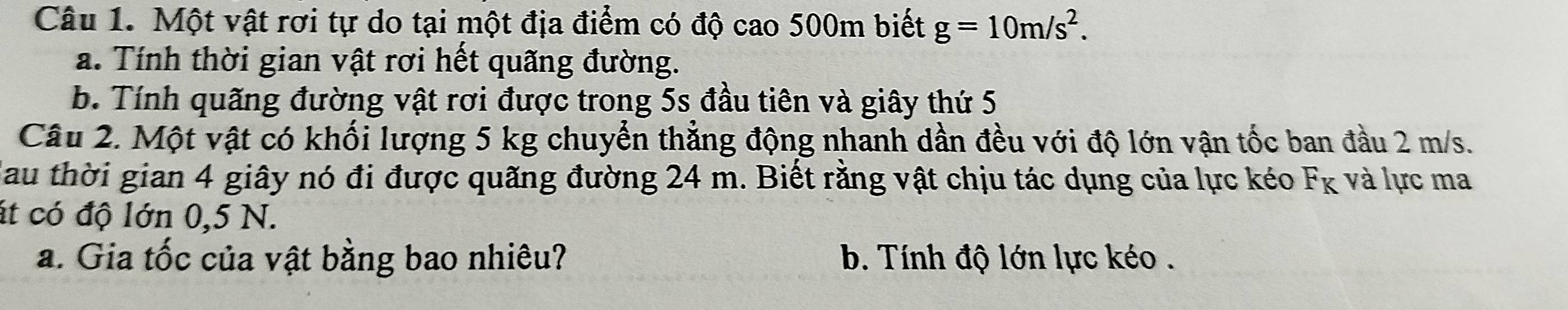 Một vật rơi tự do tại một địa điểm có độ cao 500m biết g=10m/s^2. 
a. Tính thời gian vật rơi hết quãng đường.
b. Tính quãng đường vật rơi được trong 5s đầu tiên và giây thứ 5
Câu 2. Một vật có khối lượng 5 kg chuyển thẳng động nhanh dần đều với độ lớn vận tốc ban đầu 2 m/s.
Nau thời gian 4 giây nó đi được quãng đường 24 m. Biết rằng vật chịu tác dụng của lực kéo F_K và lực ma
át có độ lớn 0,5 N.
a. Gia tốc của vật bằng bao nhiêu? b. Tính độ lớn lực kéo .