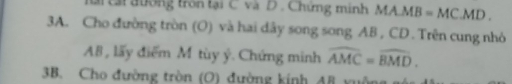 Mài tái đường tròn tại C và D . Chứng minh MA J MB = MC. MD. 
3A. Cho đường tròn (O) và hai dây song song AB , CD. Trên cung nhỏ
AB, lấy điểm M tùy ý. Chứng minh widehat AMC=widehat BMD. 
3B. Cho đường tròn (O) đường kính AB xuộng