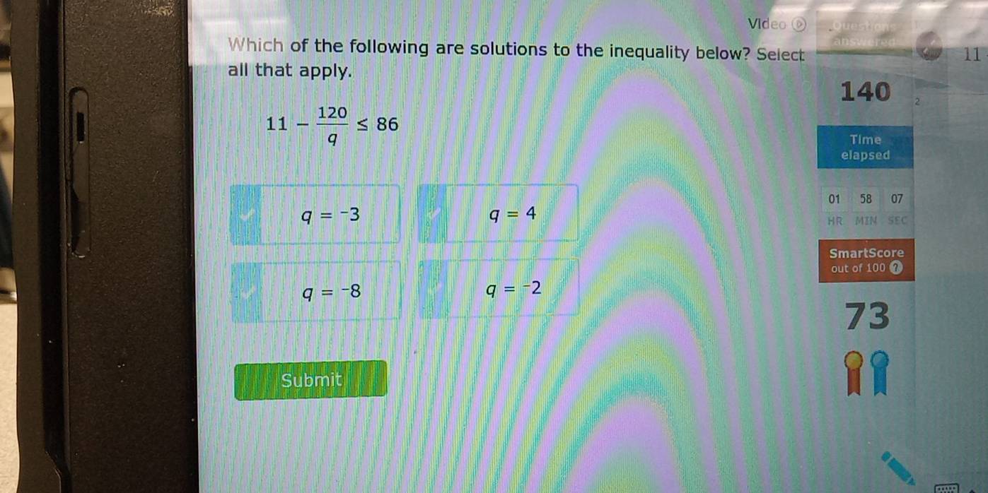 Video 
Which of the following are solutions to the inequality below? Select
11
all that apply.
140 2
11- 120/q ≤ 86
Time
elapsed
01 58 07
q=-3
q=4
HR MIN SEC
SmartScore
out of 100 7
q=-8
q=-2
73
Submit