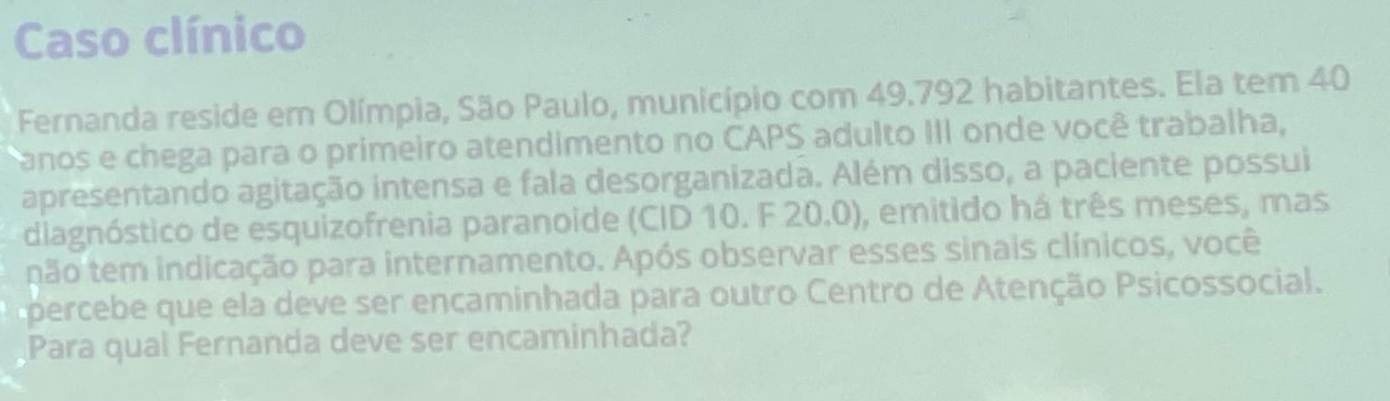 Caso clínico 
Fernanda reside em Olímpia, São Paulo, município com 49.792 habitantes. Ela tem 40
anos e chega para o primeiro atendimento no CAPS adulto III onde você trabalha, 
apresentando agitação intensa e fala desorganizada. Além disso, a paciente possui 
diagnóstico de esquizofrenia paranoide (CID 10. F 20.0), emitido há três meses, mas 
não tem indicação para internamento. Após observar esses sinais clínicos, você 
percebe que ela deve ser encaminhada para outro Centro de Atenção Psicossocial. 
Para qual Fernanda deve ser encaminhada?