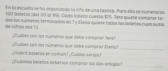 En la escuela se ha organizado la rifa de una laptop. Para ello se numeraron
100 boletos (del 00 al 99). Cada boleto cuesta $75. Tere quiere comprar to- 
dos los números terminados en 7 y Elena quiere todos los boletos cuya suma 
de cifras sea 13. 
¿Cuáles son los números que debe comprar Tere? 
_ 
¿Cuáles son los números que debe comprar Elena?_ 
_ 
¿Habrá boletos en común? ¿Cuáles serían? 
¿Cuántos boletos deberían comprar las dos amigas? 
_