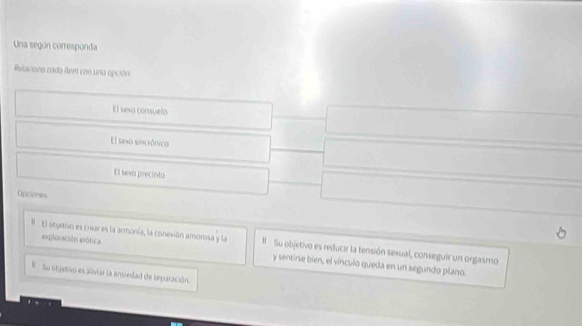 Una según corresponda
Relaciona cada item con una opción
El sexo consuelo
El sexo sincrónico
El sexo precinto
Opciones
B El objetivo es crear es la armonía, la conexión amorosa y la Su objetivo es reducir la tensión sexual, conseguir un orgasmo
exploiación erótica y sentirse bien, el vínculo queda en un segundo plano.
Su ntjetivo es aliviar la ansiedad de separación.