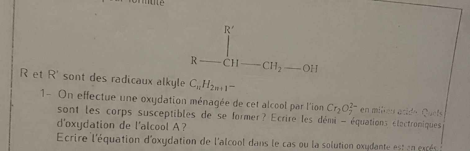 R--eH-CH_2--OH^+
R et R' sont des radicaux alkyle C_11H_2n+1-
1- On effectue une oxydation ménagée de cet alcool par l'ion Cr_2O_7^(2-) en miliéu acide. Quels 
sont les corps susceptibles de se former? Ecrire les démi - équations électroniques 
d'oxydation de l'alcool A? 
Ecrire l'équation d'oxydation de l'alcool dans le cas ou la solution oxydante est en excés