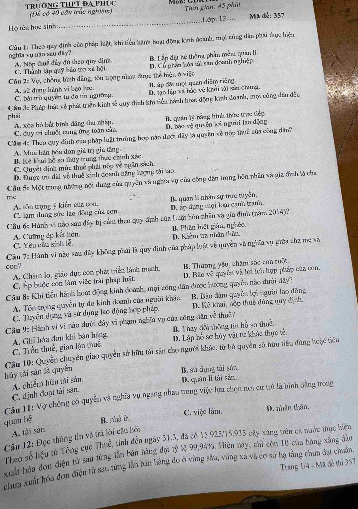 trườnG THPT ĐA phÚc
Thời gian: 45 phút.
(Đề có 40 câu trắc nghiệm)
Họ tên học sinh:_ .Lớp: 12...  Mã đề: 357
Câu 1: Theo quy định của pháp luật, khi tiến hành hoạt động kinh doanh, mọi công dân phải thực hiện
nghĩa vụ nào sau đây?
A. Nộp thuế đầy đủ theo quy định. B. Lắp đặt hệ thống phần mềm quản lí.
C. Thành lập quỹ bảo trợ xã hội D. Cổ phần hóa tải sản doanh nghiệp.
Câu 2: Vợ, chồng bình đẳng, tôn trọng nhau được thể hiện ở việc
A. sử dụng hành vi bạo lực. B. áp đặt mọi quan diểm riêng.
C. bài trừ quyền tự do tín ngưỡng D. tạo lập và bảo vệ khối tài sản chung.
Câu 3: Pháp luật về phát triển kinh tế quy định khi tiến hành hoạt động kinh doanh, mọi công dân đều
phải
A. xóa bỏ bất bình đẳng thu nhập. B. quản lý bằng hình thức trực tiếp.
C. duy trì chuỗi cung ứng toàn cầu. D. bảo vệ quyền lợi người lao động.
Câu 4: Theo quy định của pháp luật trường hợp nào dưới đây là quyền về nộp thuế của công dân?
A. Mua bán hóa đơn giá trị gia tăng
B. Kê khai hồ sơ thủy trung thực chính xác.
C. Quyết định mức thuế phải nộp về ngân sách.
D. Được ưu đãi về thuế kinh doanh năng lượng tái tạo.
Câu 5: Một trong những nội dung của quyền và nghĩa vụ của công dân trong hôn nhân và gia đình là cha
mẹ
A. tôn trọng ý kiển của con. B. quản lí nhân sự trực tuyển.
C. lạm dụng sức lao động của con. D. áp dụng mọi loại cạnh tranh.
Câu 6: Hành vi nào sau đây bị cấm theo quy định của Luật hôn nhân và gia đình (năm 2014)?
A. Cưỡng ép kết hôn. B. Phân biệt giàu, nghèo.
C. Yêu cầu sính lễ. D. Kiểm tra nhân thân.
Câu 7: Hành vi nào sau đây không phải là quy định của pháp luật về quyền và nghĩa vụ giữa cha mẹ và
con?
A. Chăm lo, giáo dục con phát triển lành mạnh. B. Thương yêu, chăm sóc con ruột.
C. Ép buộc con làm việc trái pháp luật. D. Bảo vệ quyền và lợi ích hợp pháp của con.
Câu 8: Khi tiến hành hoạt động kinh doanh, mọi công dân được hưởng quyền nào dưới đây?
A. Tôn trọng quyền tự do kinh doanh của người khác. B. Bảo đảm quyền lợi người lao động.
C. Tuyển dụng và sử dụng lao động hợp pháp. D. Kê khai, nộp thuế đúng quy định.
Câu 9: Hành vi vi nào dưới đây vi phạm nghĩa vụ của công dân về thuế?
A. Ghi hóa đơn khi bán hàng. B. Thay đổi thông tin hồ sơ thuế.
C. Trốn thuế, gian lận thuế. D. Lập hồ sơ hủy vật tư khác thực tế.
Câu 10: Quyền chuyển giao quyền sở hữu tài sản cho người khác, từ bỏ quyền sở hữu tiêu dùng hoặc tiêu
hủy tài sản là quyền
B. sử dụng tài sản.
A. chiếm hữu tài sản.
D. quản lí tài sản.
C. định đoạt tài sản.
Câu 11: Vợ chồng có quyền và nghĩa vụ ngang nhau trong việc lựa chọn nơi cư trú là bình đẳng trong
quan hệ B. nhà ở. C. việc làm. D. nhân thân.
A. tải sản.
Câu 12: Đọc thông tin và trả lời câu hỏi
Theo số liệu từ Tổng cục Thuế, tính đến ngày 31.3, đã có 15.925/15.935 cây xăng trên cả nước thực hiện
xuất hóa đơn điện tử sau từng lần bán hàng đạt tỷ lệ 99,94%. Hiện nay, chỉ còn 10 cửa hàng xăng dầu
Trang 1/4 - Mã đề thi 357
chưa xuất hóa đơn điện tử sau từng lần bán hàng do ở vùng sâu, vùng xa và cơ sở hạ tầng chưa đạt chuẩn.