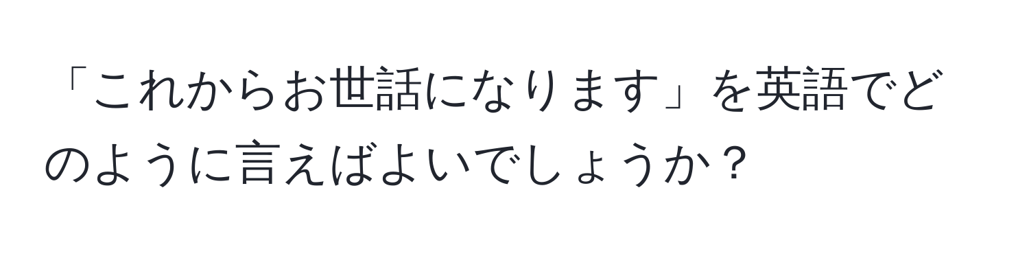 「これからお世話になります」を英語でどのように言えばよいでしょうか？