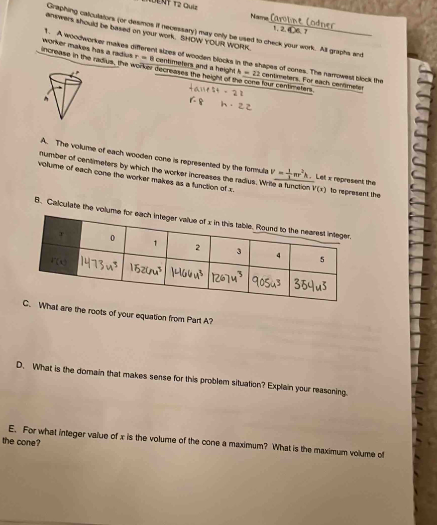 Ndent T2 Quíz
Name
answers should be based on your work. SHOW YOUR WORK._
1, 2. D6、7
Graphing calculators (or desmos if necessary) may only be used to check your work. All graphs and
1. A woodworker makes different sizes of wooden blocks in the shapes of cones. The narrowest block the
worker makes has a radius r=8 centimeters and a height h=22 centimeters. For each centimeter
increase in the radius, the worker decreases the height of the cone four centimeters.
A. The volume of each wooden cone is represented by the formula V= 1/3 π r^2h. Let x represent the
number of centimeters by which the worker increases the radius. Write a function V(x) to represent the
volume of each cone the worker makes as a function of x.
B. Calculate the volume for each integ
hat are the roots of your equation from Part A?
D. What is the domain that makes sense for this problem situation? Explain your reasoning.
the cone?
E. For what integer value of x is the volume of the cone a maximum? What is the maximum volume of