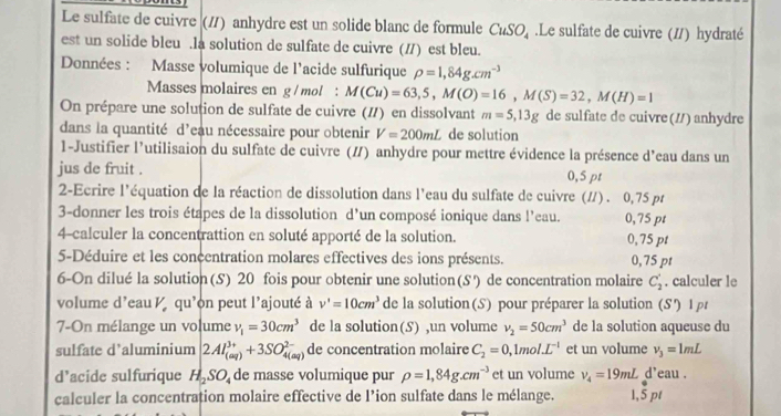 Le sulfate de cuivre (/) anhydre est un solide blanc de formule CuSO_4.Le sulfate de cuivre (//) hydraté
est un solide bleu .la solution de sulfate de cuivre (/) est bleu.
Données : Masse volumique de l'acide sulfurique rho =1,84g.cm^(-3)
Masses molaires en g / mol : M(Cu)=63,5,M(O)=16,M(S)=32,M(H)=1
On prépare une solution de sulfate de cuivre (#) en dissolvant m=5,13g de sulfate de cuivre (//) anhydre
dans la quantité d’eau nécessaire pour obtenir V=200mL de solution
1-Justifier l’utilisaion du sulfate de cuivre (∥) anhydre pour mettre évidence la présence d’eau dans un
jus de fruit . 0,5 pt
2-Ecrire l'équation de la réaction de dissolution dans l'eau du sulfate de cuivre (#) . 0,75 pr
3-donner les trois étapes de la dissolution d’un composé ionique dans l’eau. 0,75 pt
4-calculer la concentrattion en soluté apporté de la solution. 0,75 pt
5-Déduire et les concentration molares effectives des ions présents. 0,75 pt
6-On dilué la solution(S) 20 fois pour obtenir une solution(S') de concentration molaire C_2^(+. calculer le
volume d'eau l qu'on peut l'ajouté à v'=10cm^3) de la solution(S) pour préparer la solution (S') 1 pt
7-On mélange un volume v_1=30cm^3 de la solution(S) ,un volume v_2=50cm^3 de la solution aqueuse du
sulfate d’aluminium 2Al_((aq))^(3+)+3SO_(4(aq))^(2-) de concentration molaire C_2=0,1mol.L^(-1) et un volume v_3=1mL
d’acide sulfurique H_2SO_4 de masse volumique pur rho =1,84g.cm^(-3) et un volume v_4=19mL d'eau .
calculer la concentration molaire effective de l’ion sulfate dans le mélange. 1,5 pt