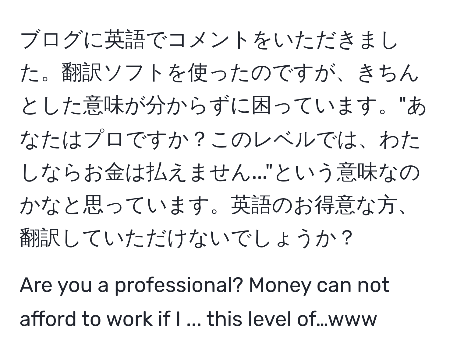 ブログに英語でコメントをいただきました。翻訳ソフトを使ったのですが、きちんとした意味が分からずに困っています。"あなたはプロですか？このレベルでは、わたしならお金は払えません..."という意味なのかなと思っています。英語のお得意な方、翻訳していただけないでしょうか？

Are you a professional? Money can not afford to work if I ... this level of…www