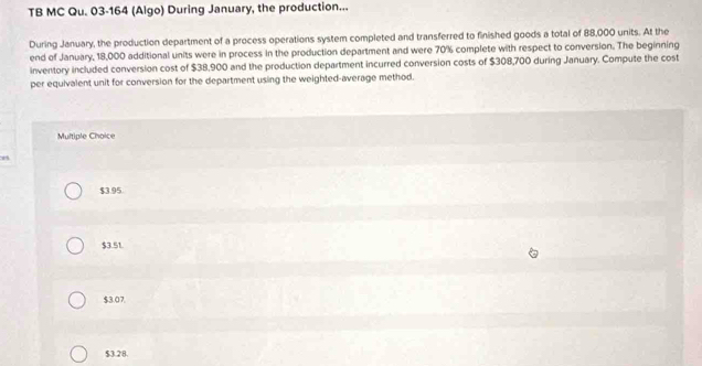TB MC Qu. 03-164 (Algo) During January, the production...
During January, the production department of a process operations system completed and transferred to finished goods a total of 88,000 units. At the
end of January, 18,000 additional units were in process in the production department and were 70% complete with respect to conversion. The beginning
inventory included conversion cost of $38,900 and the production department incurred conversion costs of $308,700 during January. Compute the cost
per equivalent unit for conversion for the department using the weighted-average method.
Multiple Choice
$3.95
$3.51.
$3.07.
$3.28.