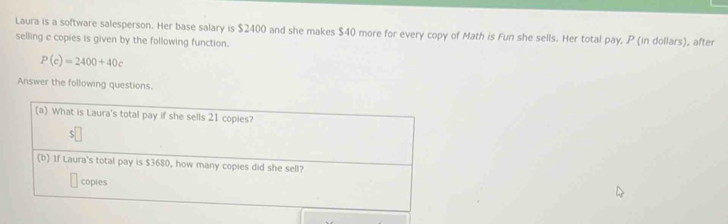 Laura is a software salesperson. Her base salary is $2400 and she makes $40 more for every copy of Math is Fun she sells. Her total pay, P (in dollars), after 
selling c copies is given by the following function.
P(c)=2400+40c
Answer the following questions.