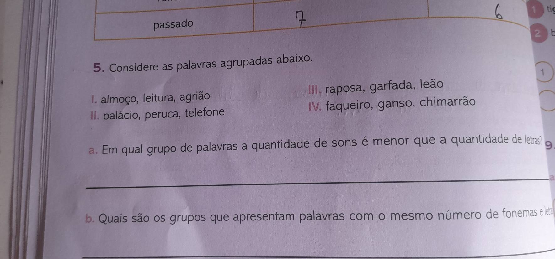 1 ) tig 
passado 
2 
5. Considere as palavras agrupadas abaixo. 
1 
I almoço, leitura, agrião III. raposa, garfada, leão 
II. palácio, peruca, telefone IV. faqueiro, ganso, chimarrão 
a. Em qual grupo de palavras a quantidade de sons é menor que a quantidade de letras? 
_ 
b. Quais são os grupos que apresentam palavras com o mesmo número de fonemas e letrta 
_ 
_