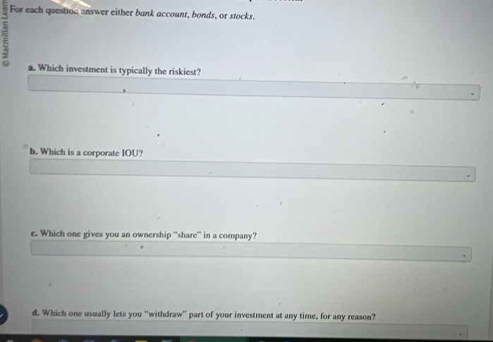 For each question answer either bank account, bonds, or stocks. 
= 
a. Which investment is typically the riskiest? 
b. Which is a corporate IOU? 
e. Which one gives you an ownership “share” in a company? 
d. Which one usually lets you “withdraw” part of your investment at any time, for any reason?