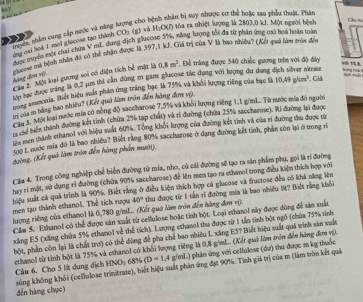 à?
g cho b
bân bị suy nhược cơ thể hoặc sau phẫu thuật. Phản
truyền, nhằm cung cấp nước và năng
ứng oxi hoá 1 mol glucose tạo thành CO_2 (g) và H_2O(l () tòa ra nhiệt lượng là 2803,0 kJ. Một người bệnh Cầu m
được truyền một chai chứa V mL dung dịch glucose 5%, năng lượng tối đa từ phản ứng oxi hoa hoàn toàn
glucose mà bệnh nhân đó cỏ thể nhận được là 397,1 kJ. Giá trị của V là bao nhiêu? (Kết quả làm tròn đến hàng đơn vị).
Câu 2. Một loại gương soi có diện tích bề mặt là 0,8m^2 , Để tráng được 540 chiếc gương trên với độ dày
nh 15.8.
lớp bạc được tráng là 0,2 μm thì cần dùng m gam glucose tác dụng với lượng dư dung dịch silver nitrate trung hos 
trong ammonia. Biết hiệu suất phản ứng tráng bạc là 75% và khối lượng riêng của bạc là
trị của m bằng bao nhiêu? (Kết quả làm tròn đến hàng đơn vị). 10,49g/cm^3. Giá
dị cn muội
Câu 3. Một loại nước mía có nồng độ saccharose 7,5% và khối lượng riêng 1,1 g/mL. Từ nước mía đó người
ta chế biển thành đường kết tinh (chứa 2% tạp chất) và rỉ đường (chứa 25% saccharose). Ri đường lại được
lên men thành ethanol với hiệu suất 60%. Tổng khổi lượng của đường kết tinh và của rì đường thu được từ
500 L nước mía đó là bao nhiêu? Biết rằng 80% saccharose ở dạng đường kết tinh, phần còn lại ở trong rì
đường. (Kết quả làm tròn đến hàng phần mười).
Câu 4. Trong công nghiệp chế biến đường từ mía, nho, củ cải đường sẽ tạo ra sản phẩm phụ, gọi là rì đường
hay rỉ mật, sử dụng rỉ đường (chứa 90% saccharose) đề lên men tạo ra ethanol trong điều kiện thích hợp với
hiệu suất cả quá trình là 90%. Biết rằng ở điều kiện thích hợp cả glucose và fructose đều có khả năng lên
men tạo thành ethanol. Thể tích rượu 40° thu được từ 1 tấn rì đường mía là bao nhiêu lít? Biết rằng khối
lượng riêng của ethanol là 0,780 g/mL. (Kết quả làm tròn đến hàng đơn vị).
Câu 5. Ethanol có thể được sản xuất từ cellulose hoặc tinh bột. Loại ethanol này được dùng để sản xuất
xăng E5 (xăng chứa 5% ethano1 về thể tích). Lượng ethanol thu được từ 1 tấn tinh bột ngô (chứa 75% tinh
bột, phần còn lại là chất trơ) có thể dùng để pha chế bao nhiêu L xăng E5? Biết hiệu suất quá trình sản xuất
ethanol từ tinh bột là 75% và ethanol có khối lượng riêng là 0,8 g/mL. (Kết quả làm tròn đến hàng đơn vị).
Câu 6. Cho 5 lít dung dịch HNO_368% (D=1,4g/mL) phản ứng với cellulose (dư) thu được m kg thuốc
súng không khói (cellulose trinitrate), biết hiệu suất phản ứng đạt 90%. Tính giá trị của m (làm tròn kết quả
đến hàng chục)