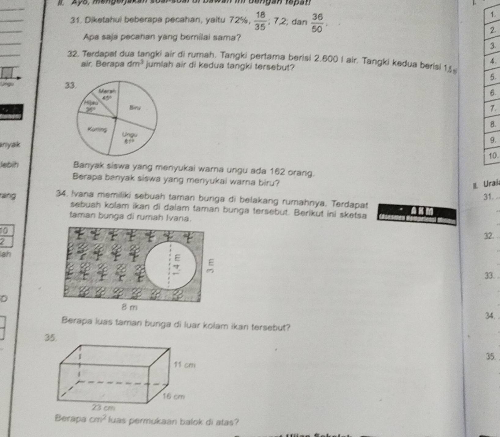 Ayo, mengerjakan st bawan in  dangan tepat!
31. Diketahui beberapa pecahan, yaitu 72% , 18/35 ;7.2; dan dar  36/50 .
1.
_
2.
_
Apa saja pecanan yang berilai sama?
3.
_
32. Terdapat d ngki air di rumah, Tangki pertama berisi 2,600 I air. Tangki kedua berisi 1
4.
air Berapa dm^3 jumlah air di kedua tangki tersebut?
5.
Lnger 3
6.
7.
8.
nyak
9.
0.
lebih Banyak siswa yang menyukai warna ungu ada 162 orang.
Berapa banyak siswa yang menyukai warna biru?
L aí
rang 31. ..
34, Ivana memiliki sebuah taman bunga di belakang rumahnya. Terdapat
sebuah kolam ikan di dalam taman bunga tersebut. Berikut ini sketsa
taman bunga di rumah Ivana.
10
32. .
ah
33. .
D
34. 
Berapa luas taman bunga di luar kolam ikan tersebut?
35.
Berapa cm^2 luas permukaan balok di atas?