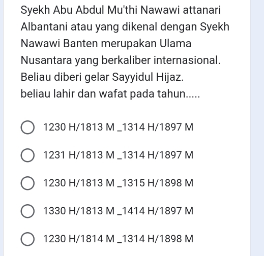 Syekh Abu Abdul Mu'thi Nawawi attanari
Albantani atau yang dikenal dengan Syekh
Nawawi Banten merupakan Ulama
Nusantara yang berkaliber internasional.
Beliau diberi gelar Sayyidul Hijaz.
beliau lahir dan wafat pada tahun.....
1230 H/ 1813 M _ 1314 H/ 1897 M
1231 H/ 1813 M _ 1314 H/ 1897 M
1230 H/ 1813 M _ 1315 H/ 1898 M
1330 H/ 1813 M _ 1414 H/ 1897 M
1230 H/ 1814 M _ 1314 H/ 1898 M