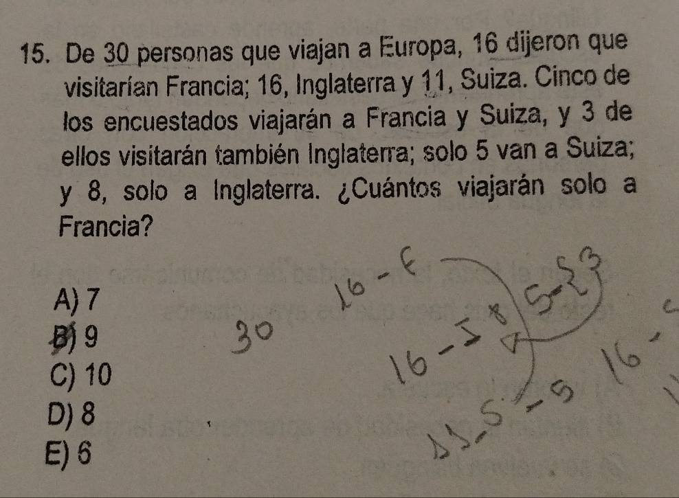 De 30 personas que viajan a Europa, 16 dijeron que
visitarían Francia; 16, Inglaterra y 11, Suiza. Cinco de
los encuestados viajarán a Francia y Suiza, y 3 de
ellos visitarán también Inglaterra; solo 5 van a Suiza;
y 8, solo a Inglaterra. ¿Cuántos viajarán solo a
Francia?
A) 7
B 9
C) 10
D) 8
E) 6